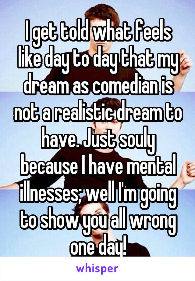 I get told what feels like day to day that my dream as comedian is not a realistic dream to have. Just souly because I have mental illnesses; well I'm going to show you all wrong one day!