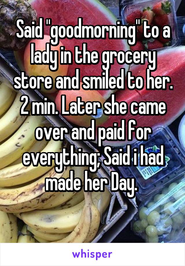 Said "goodmorning" to a lady in the grocery store and smiled to her.
2 min. Later she came over and paid for everything; Said i had made her Day. 

