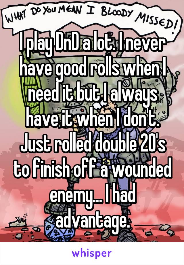 I play DnD a lot. I never have good rolls when I need it but I always have it when I don't. Just rolled double 20's to finish off a wounded enemy... I had advantage.