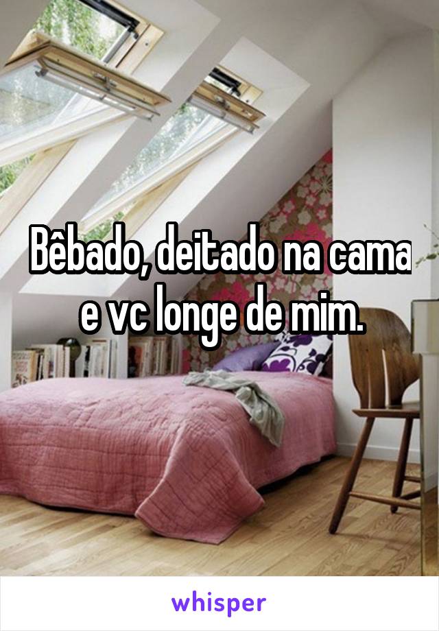 Bêbado, deitado na cama e vc longe de mim.
