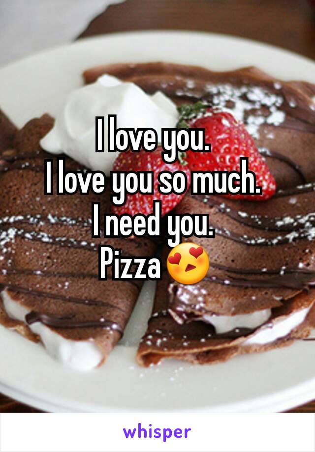 I love you. 
I love you so much. 
I need you. 
Pizza😍