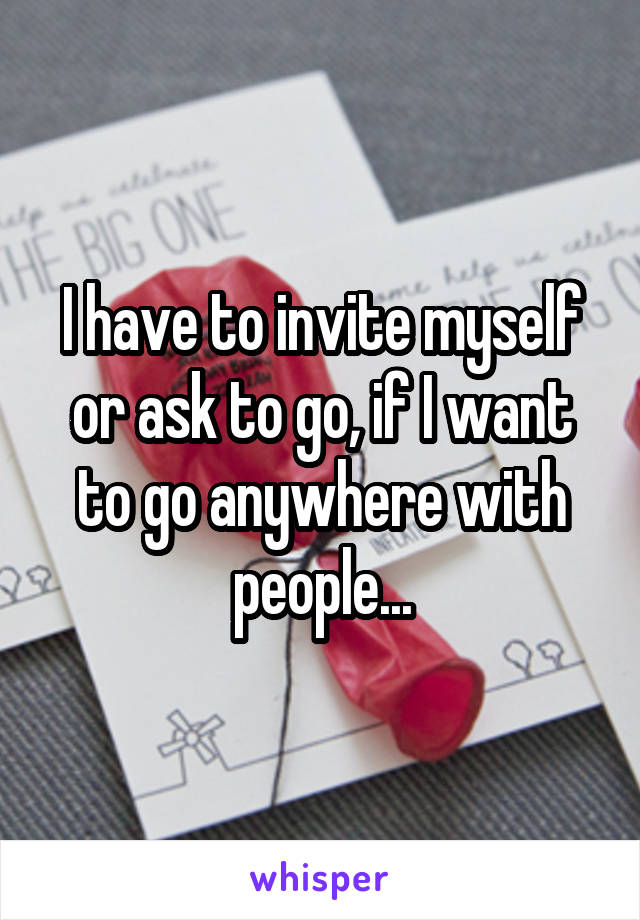 I have to invite myself or ask to go, if I want to go anywhere with people...