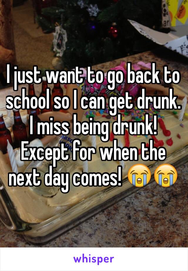 I just want to go back to school so I can get drunk. I miss being drunk! Except for when the next day comes! 😭😭