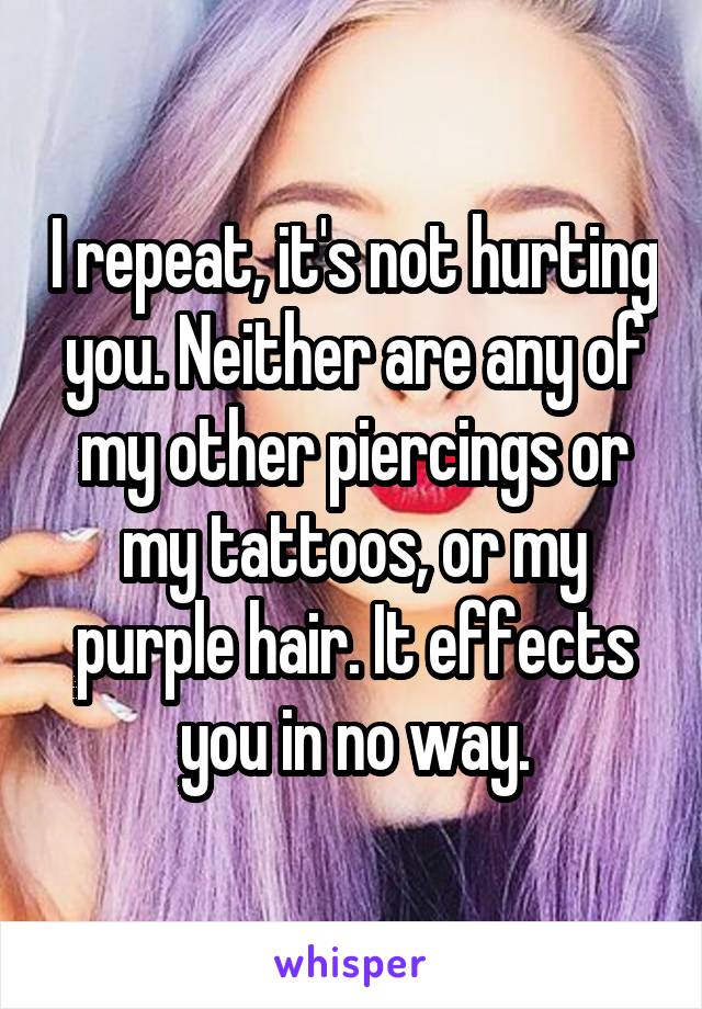 I repeat, it's not hurting you. Neither are any of my other piercings or my tattoos, or my purple hair. It effects you in no way.