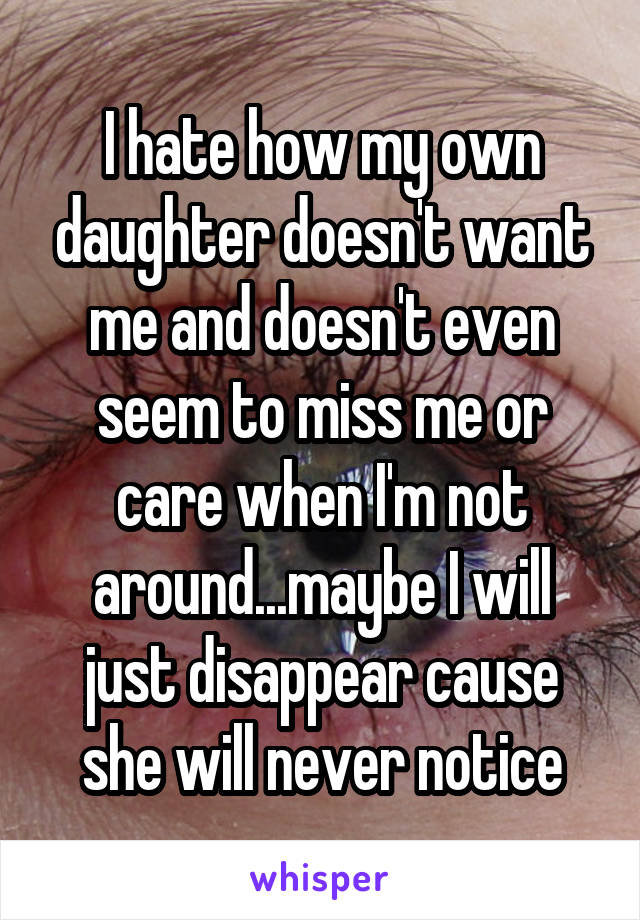 I hate how my own daughter doesn't want me and doesn't even seem to miss me or care when I'm not around...maybe I will just disappear cause she will never notice