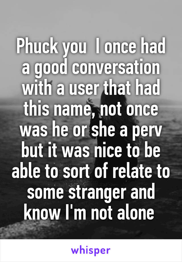 Phuck you  I once had a good conversation with a user that had this name, not once was he or she a perv but it was nice to be able to sort of relate to some stranger and know I'm not alone 