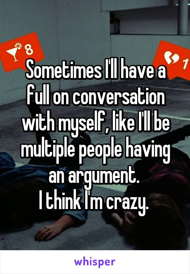 Sometimes I'll have a full on conversation with myself, like I'll be multiple people having an argument. 
I think I'm crazy. 