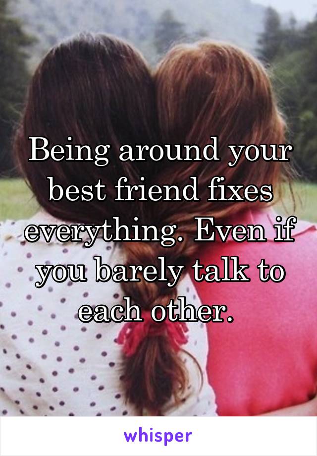 Being around your best friend fixes everything. Even if you barely talk to each other. 