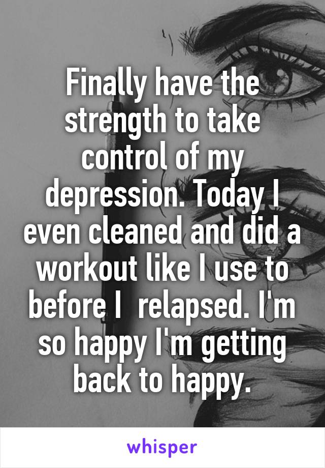 Finally have the strength to take control of my depression. Today I even cleaned and did a workout like I use to before I  relapsed. I'm so happy I'm getting back to happy.