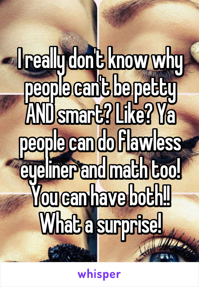 I really don't know why people can't be petty AND smart? Like? Ya people can do flawless eyeliner and math too! You can have both!! What a surprise!