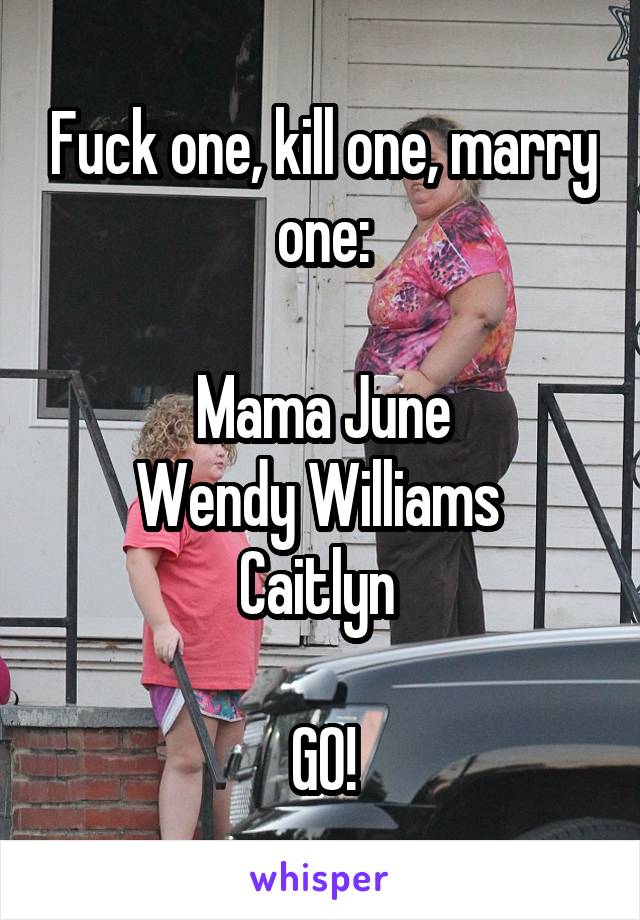 Fuck one, kill one, marry one:

Mama June
Wendy Williams 
Caitlyn 

GO!