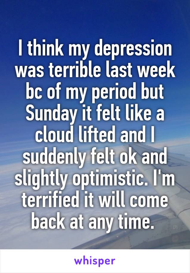 I think my depression was terrible last week bc of my period but Sunday it felt like a cloud lifted and I suddenly felt ok and slightly optimistic. I'm terrified it will come back at any time. 