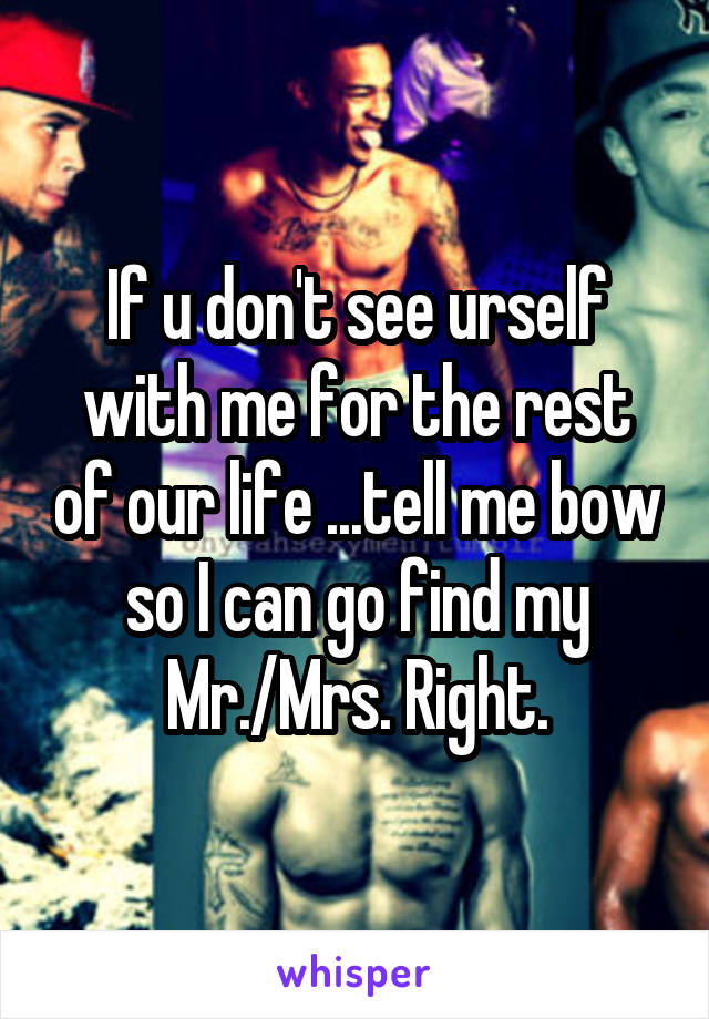 If u don't see urself with me for the rest of our life ...tell me bow so I can go find my Mr./Mrs. Right.