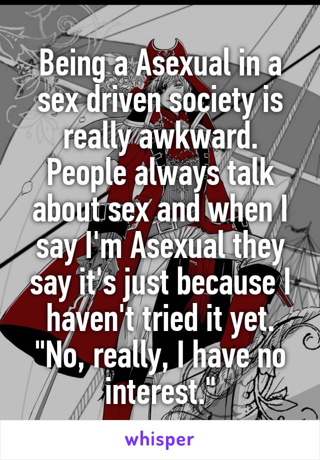 Being a Asexual in a sex driven society is really awkward. People always talk about sex and when I say I'm Asexual they say it's just because I haven't tried it yet. "No, really, I have no interest."