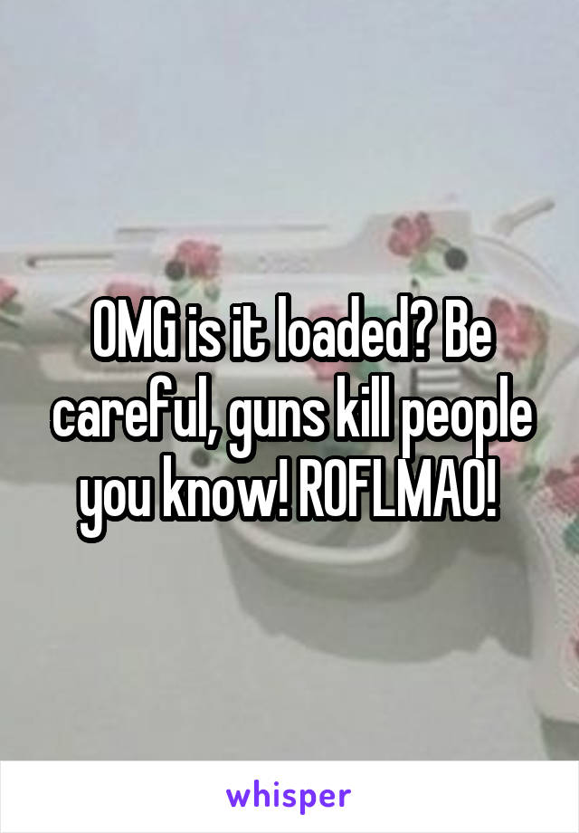 OMG is it loaded? Be careful, guns kill people you know! ROFLMAO! 