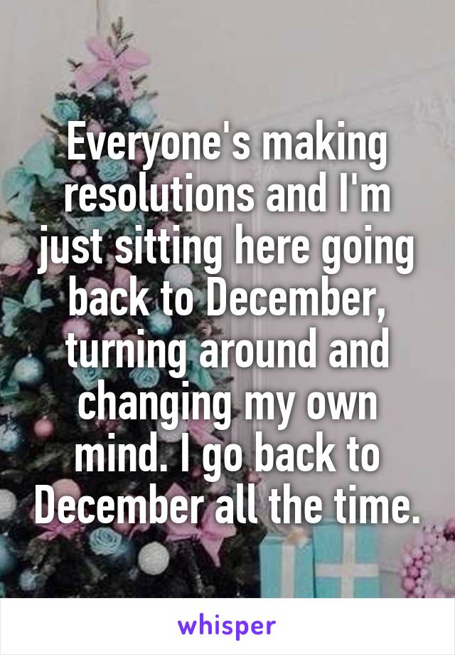 Everyone's making resolutions and I'm just sitting here going back to December, turning around and changing my own mind. I go back to December all the time.