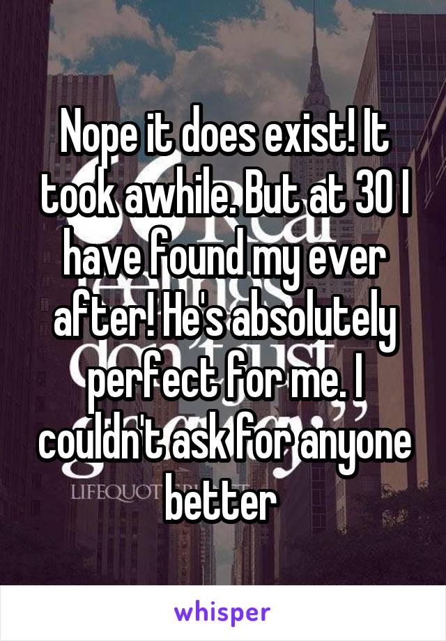 Nope it does exist! It took awhile. But at 30 I have found my ever after! He's absolutely perfect for me. I couldn't ask for anyone better 