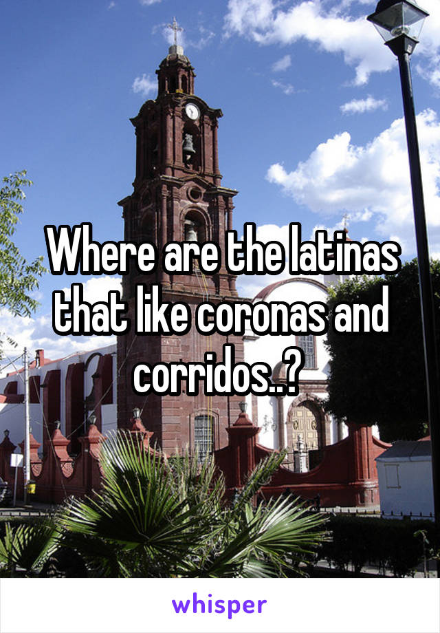 Where are the latinas that like coronas and corridos..? 