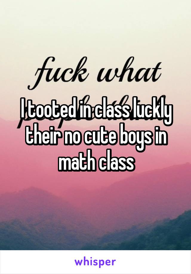 I tooted in class luckly their no cute boys in math class