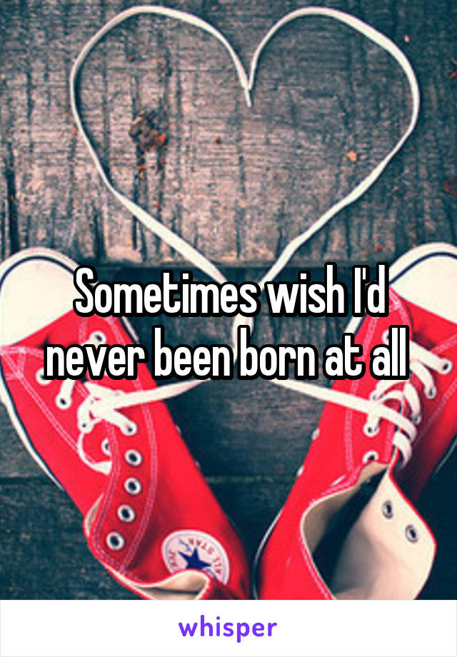 Sometimes wish I'd never been born at all 