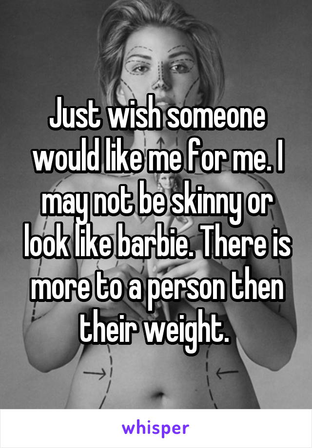 Just wish someone would like me for me. I may not be skinny or look like barbie. There is more to a person then their weight. 