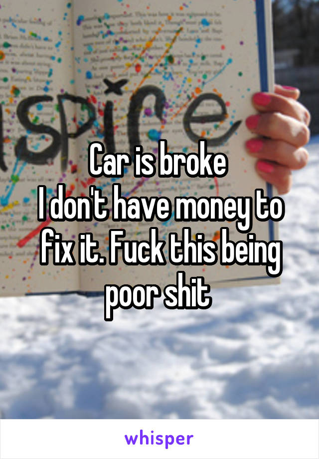 Car is broke 
I don't have money to fix it. Fuck this being poor shit 