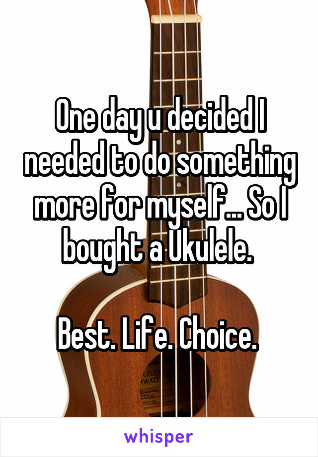 One day u decided I needed to do something more for myself... So I bought a Ukulele. 

Best. Life. Choice. 