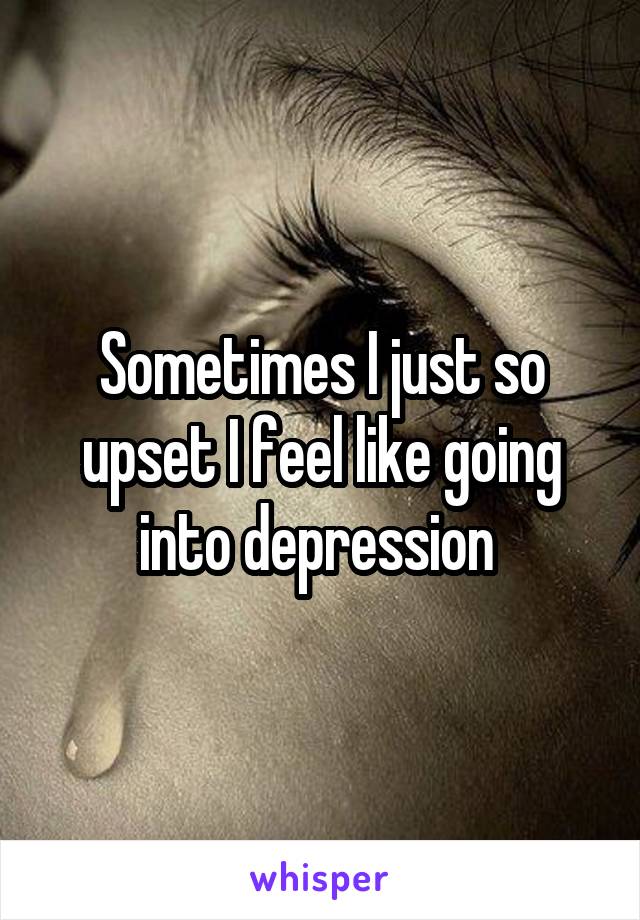 Sometimes I just so upset I feel like going into depression 