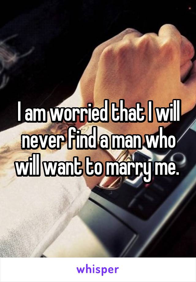 I am worried that I will never find a man who will want to marry me. 