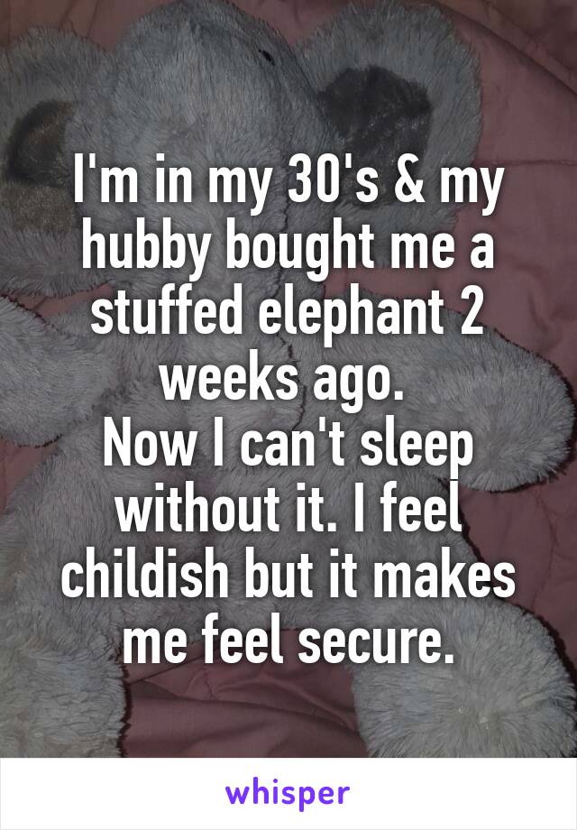 I'm in my 30's & my hubby bought me a stuffed elephant 2 weeks ago. 
Now I can't sleep without it. I feel childish but it makes me feel secure.