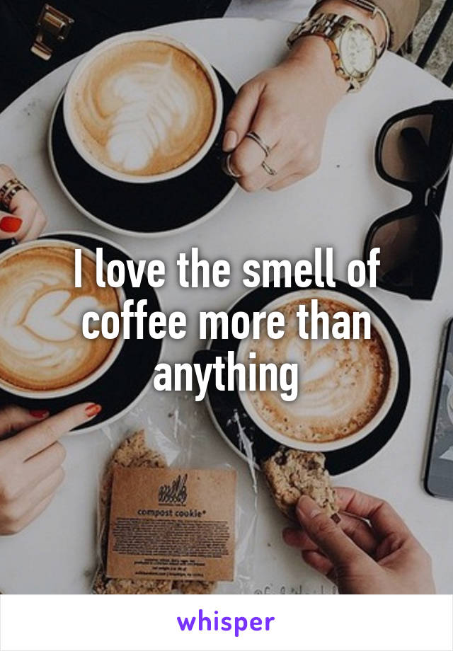 I love the smell of coffee more than anything