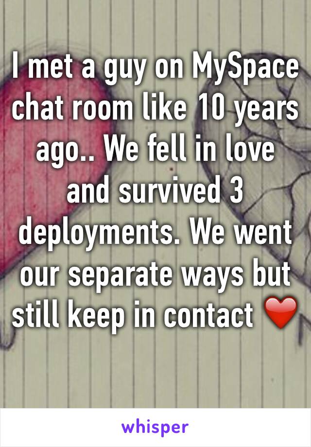 I met a guy on MySpace chat room like 10 years ago.. We fell in love and survived 3 deployments. We went our separate ways but still keep in contact ❤️ 