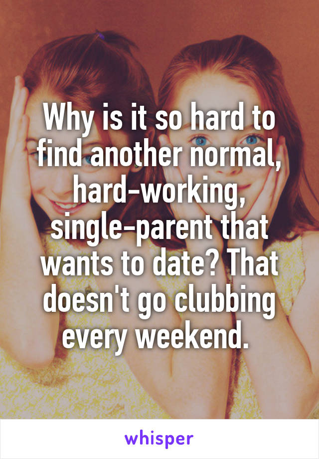 Why is it so hard to find another normal, hard-working, single-parent that wants to date? That doesn't go clubbing every weekend. 