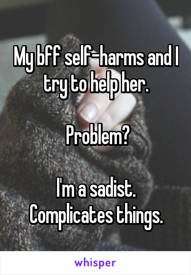 My bff self-harms and I try to help her.

 Problem?

I'm a sadist. Complicates things.