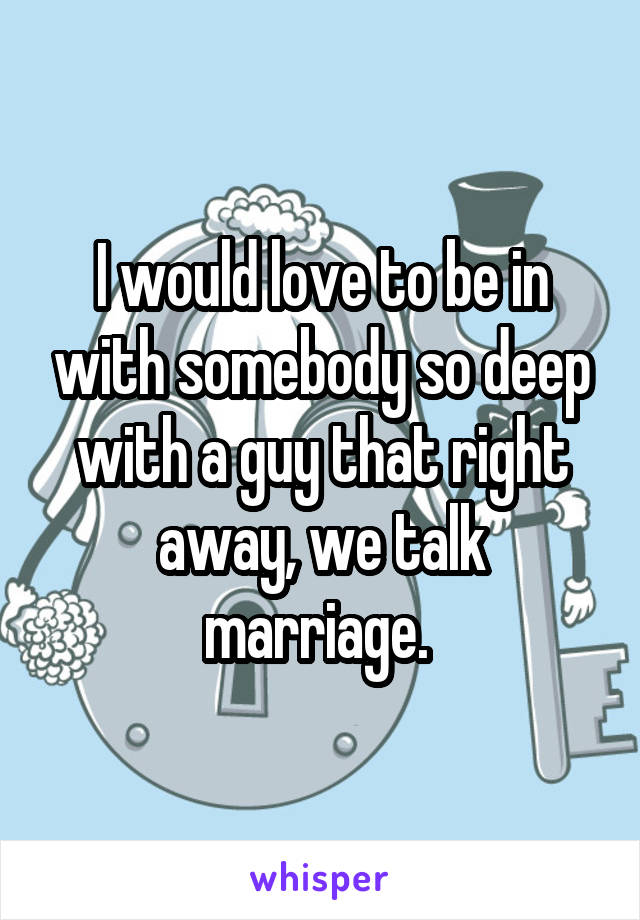 I would love to be in with somebody so deep with a guy that right away, we talk marriage. 