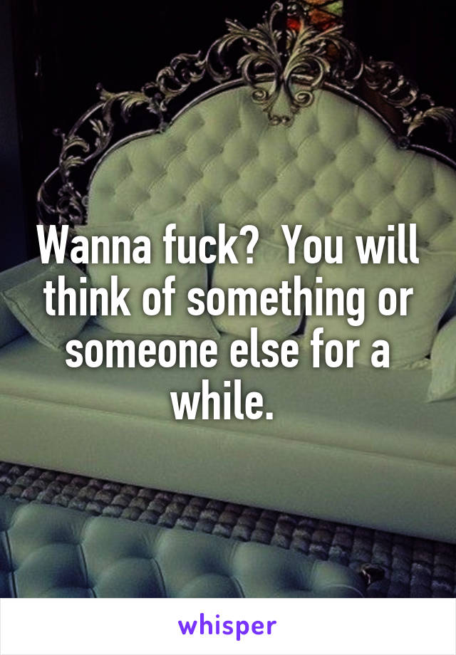 Wanna fuck?  You will think of something or someone else for a while. 