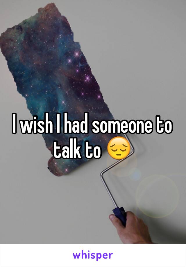 I wish I had someone to talk to 😔