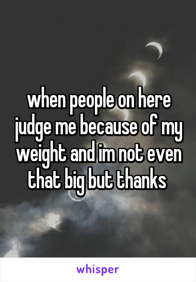 when people on here judge me because of my weight and im not even that big but thanks 