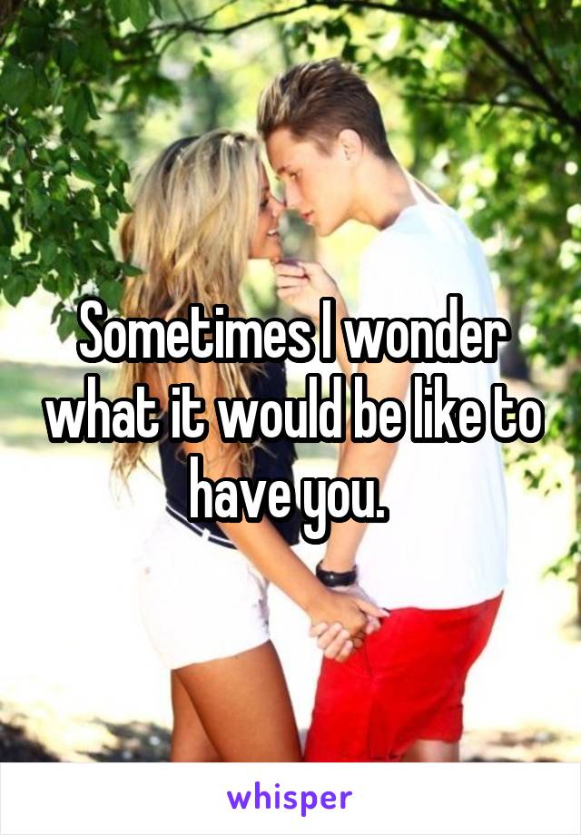 Sometimes I wonder what it would be like to have you. 