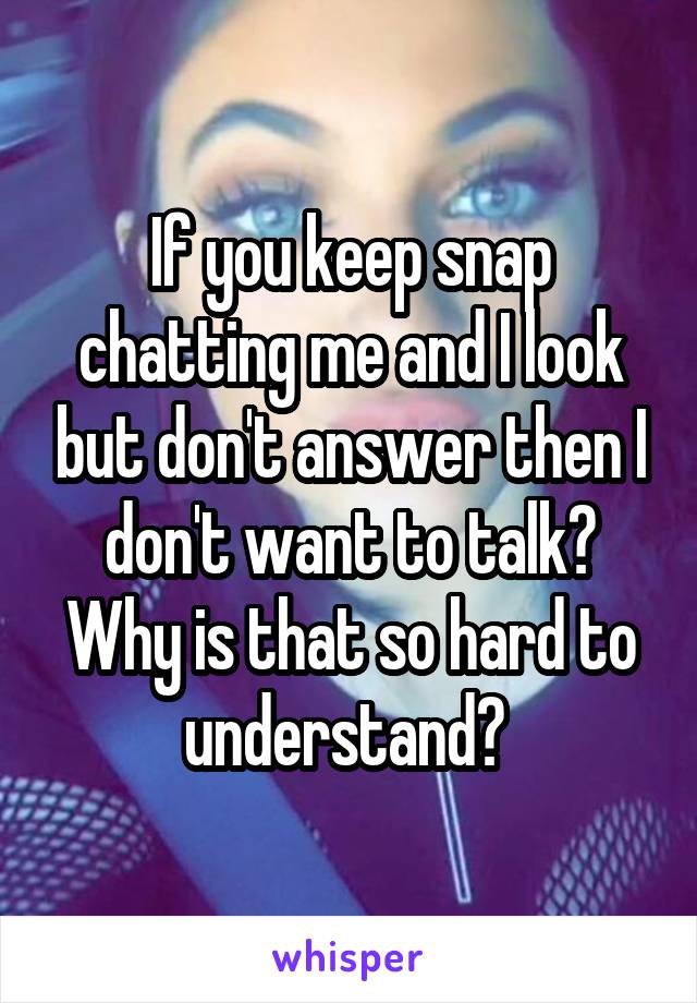 If you keep snap chatting me and I look but don't answer then I don't want to talk? Why is that so hard to understand? 