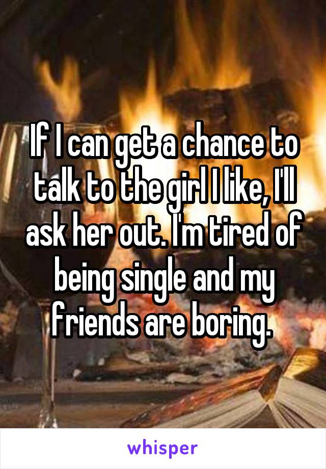 If I can get a chance to talk to the girl I like, I'll ask her out. I'm tired of being single and my friends are boring. 