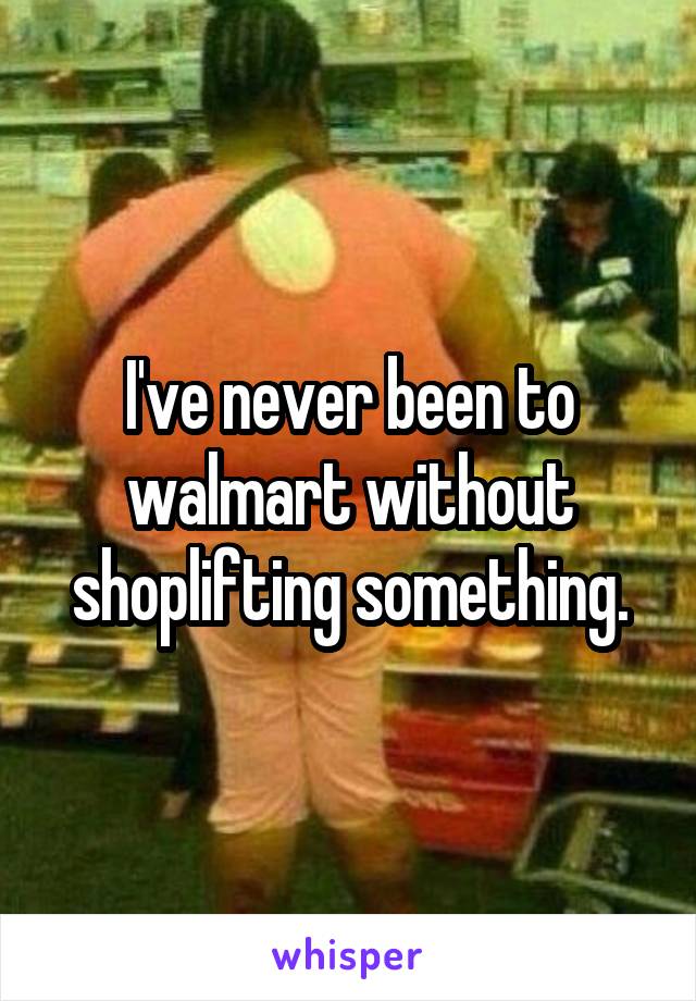 I've never been to walmart without shoplifting something.