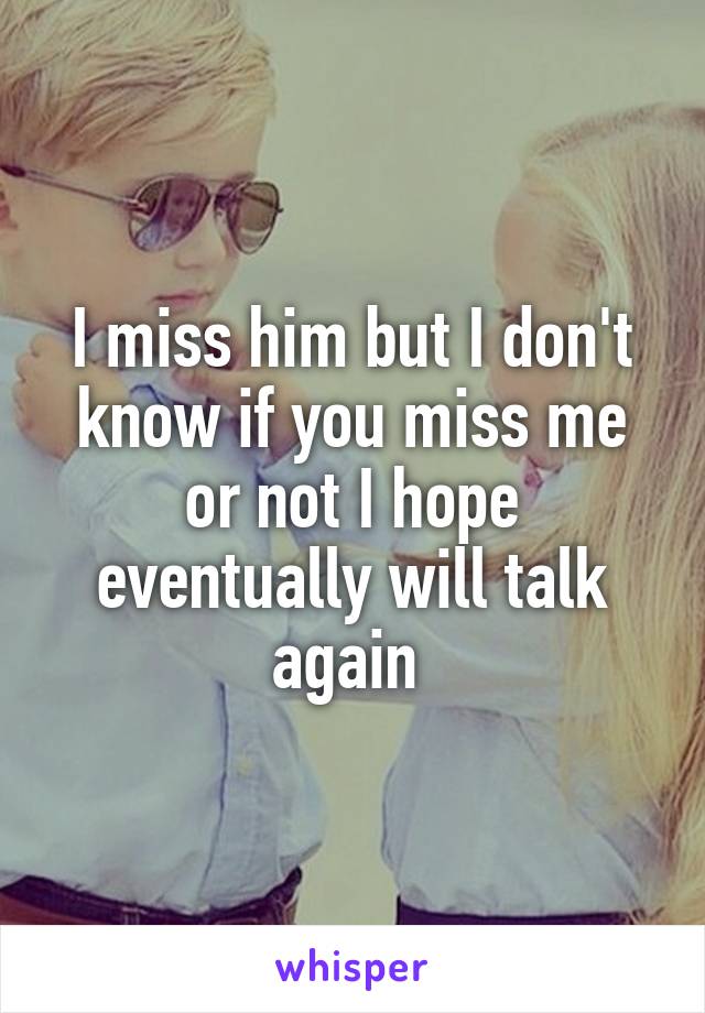 I miss him but I don't know if you miss me or not I hope eventually will talk again 