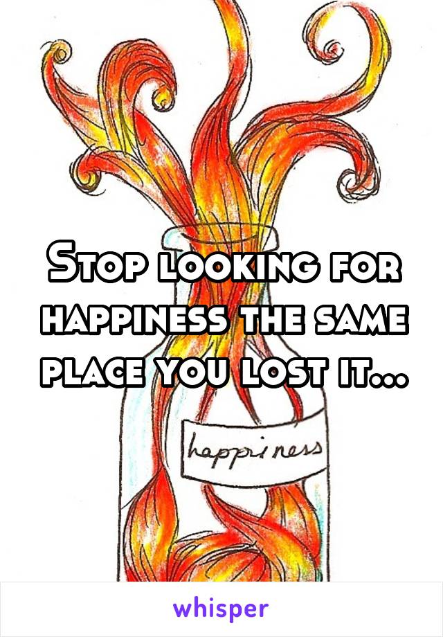 Stop looking for happiness the same place you lost it...