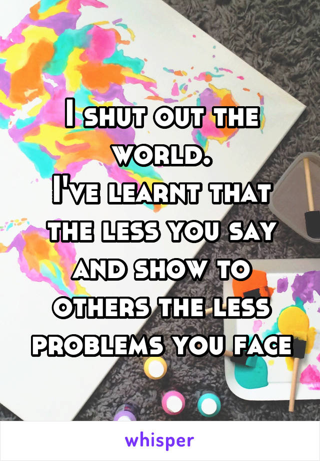 I shut out the world.
I've learnt that the less you say and show to others the less problems you face