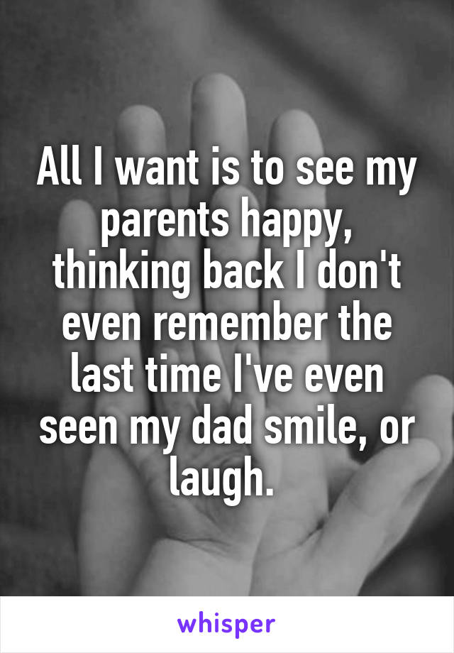 All I want is to see my parents happy, thinking back I don't even remember the last time I've even seen my dad smile, or laugh. 