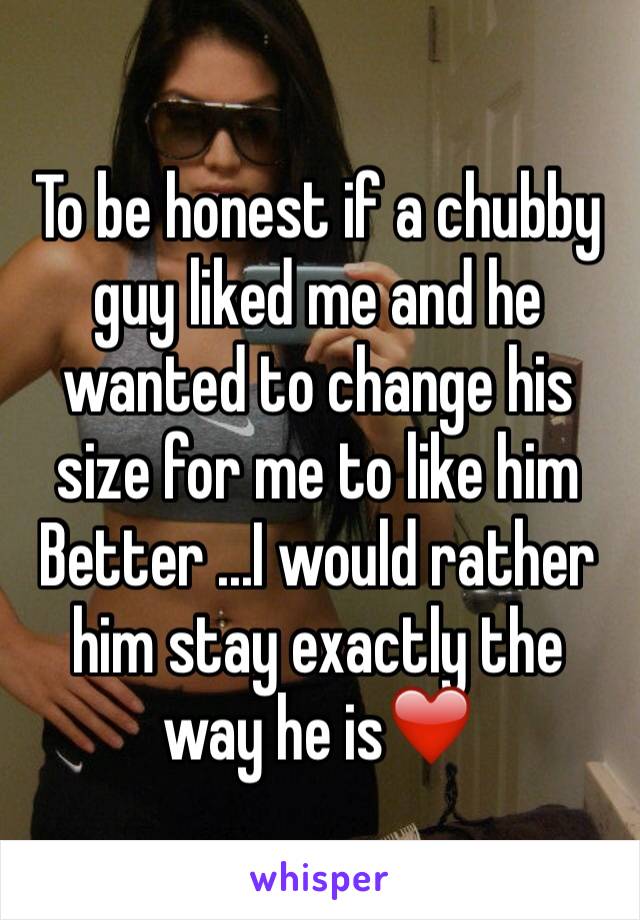 To be honest if a chubby guy liked me and he wanted to change his size for me to like him
Better ...I would rather him stay exactly the way he is❤️