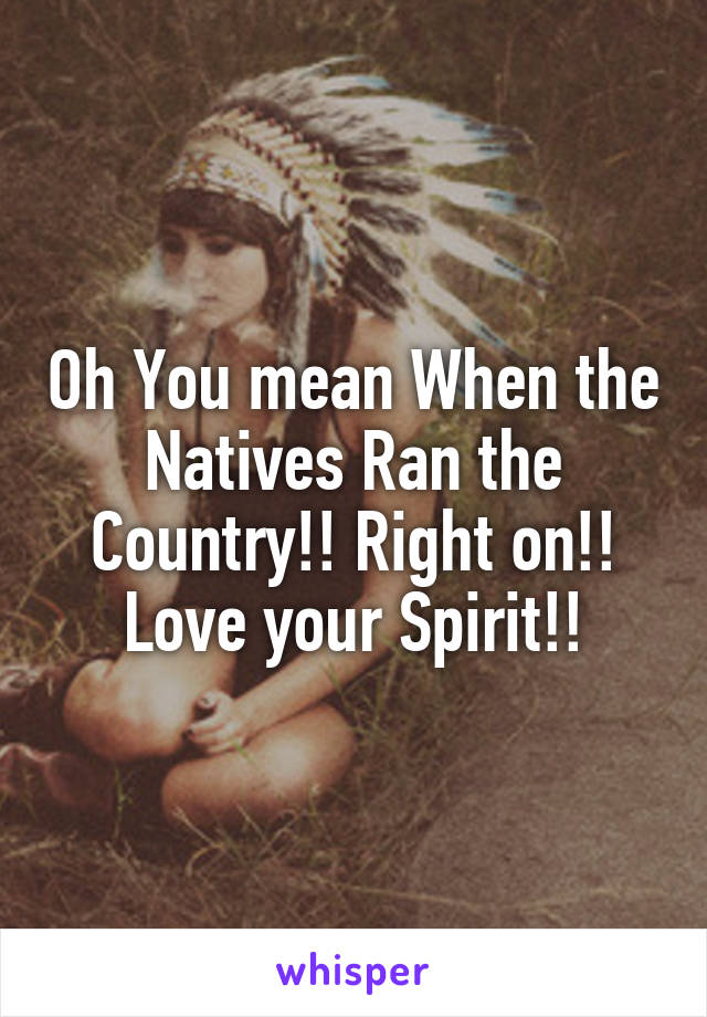 Oh You mean When the Natives Ran the Country!! Right on!! Love your Spirit!!