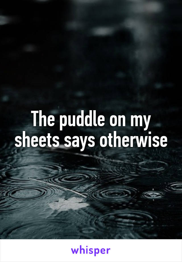 The puddle on my sheets says otherwise