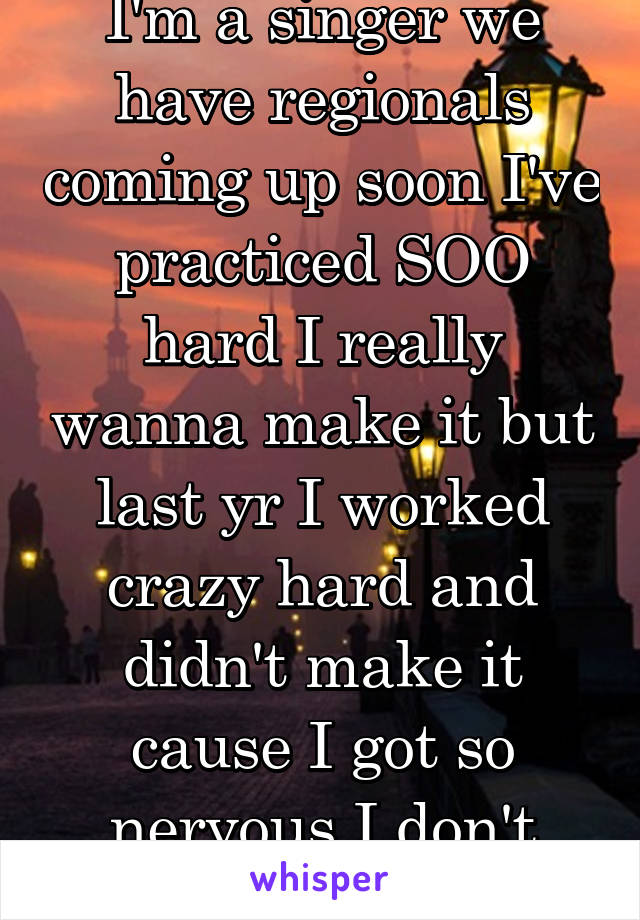 I'm a singer we have regionals coming up soon I've practiced SOO hard I really wanna make it but last yr I worked crazy hard and didn't make it cause I got so nervous I don't wanna repeat that